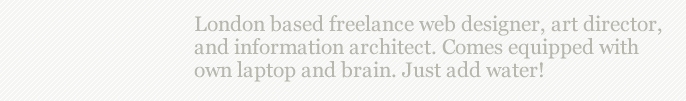 London based freelance web design, art direction, and illustration.  Available for work in-house or from home studio.  Comes equipped with own laptop and brain.  Just add water!
