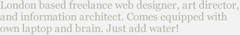 London based freelance web design, art direction, and illustration.  Available for work in-house or from home studio.  Comes equipped with own laptop and brain.  Just add water!